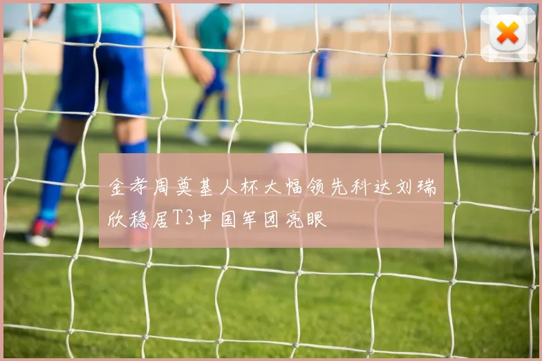 金孝周奠基人杯大幅领先科达刘瑞欣稳居T3中国军团亮眼