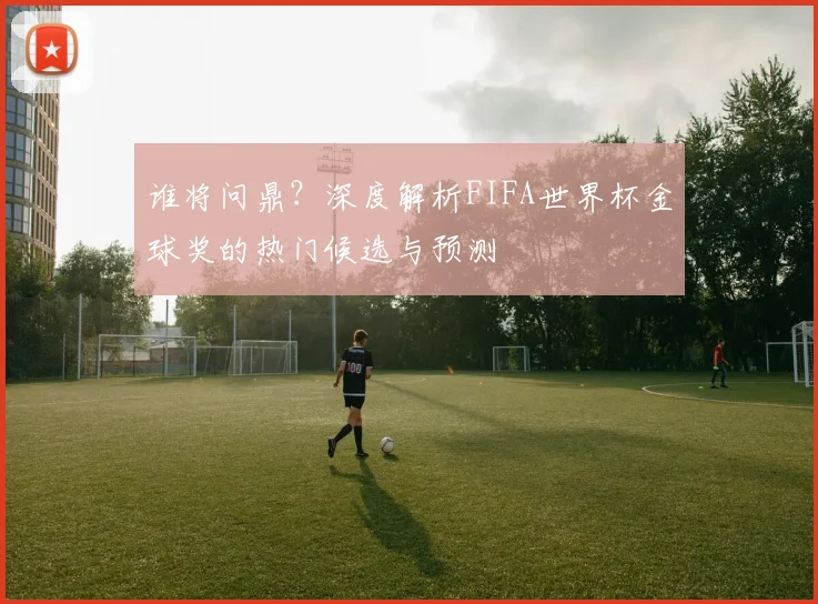 谁将问鼎?深度解析FIFA世界杯金球奖的热门候选与预测