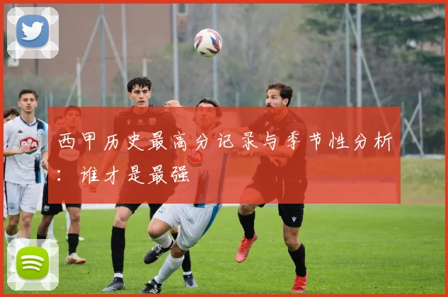 西甲历史最高分记录与季节性分析:谁才是最强