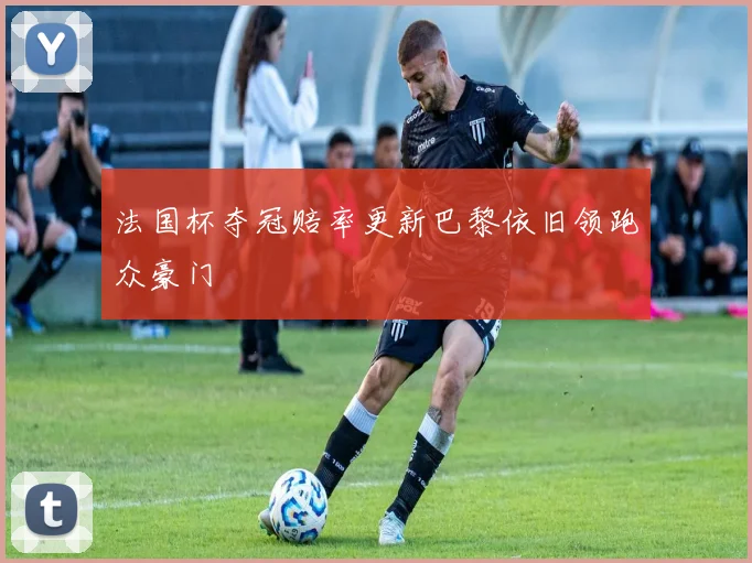 法国杯夺冠赔率更新巴黎依旧领跑众豪门