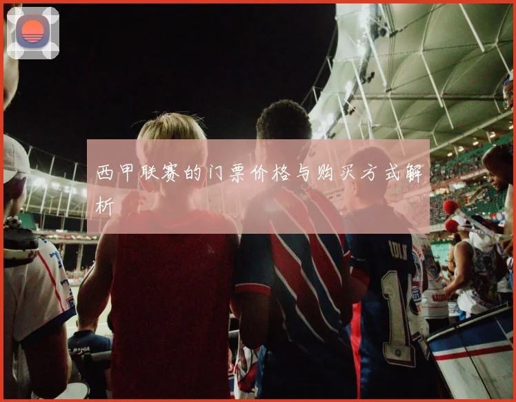 西甲联赛的门票价格与购买方式解析